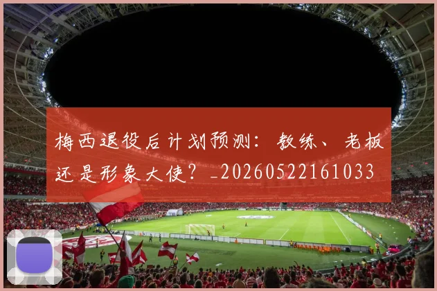 梅西退役后计划预测：教练、老板还是形象大使？_20260522161033